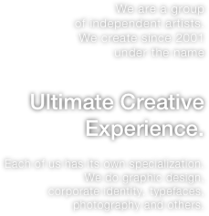 We are a group
of independent artists.
We create since 2001
under the name
 
Ultimate Creative Experience.

Each of us has its own specialization. We do graphic design,
corporate identity, typefaces, photography and others.


